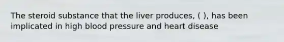 The steroid substance that the liver produces, ( ), has been implicated in high blood pressure and heart disease