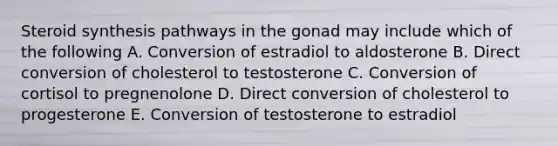 Steroid synthesis pathways in the gonad may include which of the following A. Conversion of estradiol to aldosterone B. Direct conversion of cholesterol to testosterone C. Conversion of cortisol to pregnenolone D. Direct conversion of cholesterol to progesterone E. Conversion of testosterone to estradiol