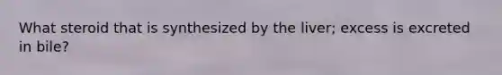 What steroid that is synthesized by the liver; excess is excreted in bile?