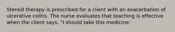 Steroid therapy is prescribed for a client with an exacerbation of ulcerative colitis. The nurse evaluates that teaching is effective when the client says, "I should take this medicine: