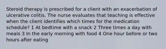 Steroid therapy is prescribed for a client with an exacerbation of ulcerative colitis. The nurse evaluates that teaching is effective when the client identifies which times for the medication schedule? 1 At bedtime with a snack 2 Three times a day with meals 3 In the early morning with food 4 One hour before or two hours after eating