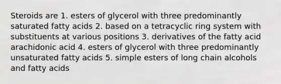 Steroids are 1. esters of glycerol with three predominantly saturated fatty acids 2. based on a tetracyclic ring system with substituents at various positions 3. derivatives of the fatty acid arachidonic acid 4. esters of glycerol with three predominantly unsaturated fatty acids 5. simple esters of long chain alcohols and fatty acids