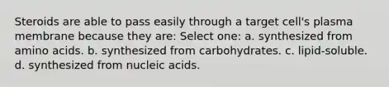 Steroids are able to pass easily through a target cell's plasma membrane because they are: Select one: a. synthesized from <a href='https://www.questionai.com/knowledge/k9gb720LCl-amino-acids' class='anchor-knowledge'>amino acids</a>. b. synthesized from carbohydrates. c. lipid-soluble. d. synthesized from nucleic acids.