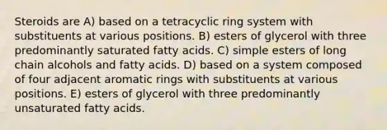 Steroids are A) based on a tetracyclic ring system with substituents at various positions. B) esters of glycerol with three predominantly saturated fatty acids. C) simple esters of long chain alcohols and fatty acids. D) based on a system composed of four adjacent aromatic rings with substituents at various positions. E) esters of glycerol with three predominantly unsaturated fatty acids.