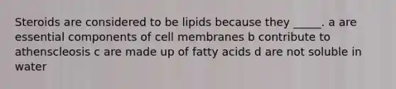 Steroids are considered to be lipids because they _____. a are essential components of cell membranes b contribute to athenscleosis c are made up of fatty acids d are not soluble in water