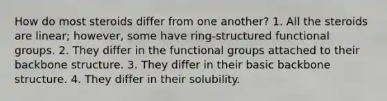 How do most steroids differ from one another? 1. All the steroids are linear; however, some have ring-structured functional groups. 2. They differ in the functional groups attached to their backbone structure. 3. They differ in their basic backbone structure. 4. They differ in their solubility.