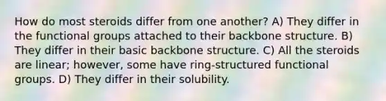 How do most steroids differ from one another? A) They differ in the functional groups attached to their backbone structure. B) They differ in their basic backbone structure. C) All the steroids are linear; however, some have ring-structured functional groups. D) They differ in their solubility.