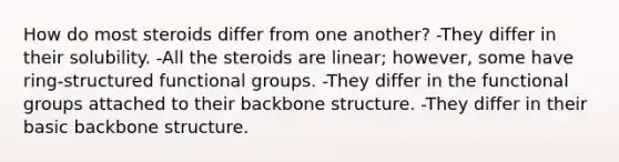 How do most steroids differ from one another? -They differ in their solubility. -All the steroids are linear; however, some have ring-structured functional groups. -They differ in the functional groups attached to their backbone structure. -They differ in their basic backbone structure.