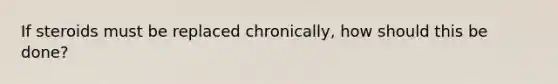 If steroids must be replaced chronically, how should this be done?