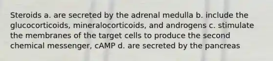 Steroids a. are secreted by the adrenal medulla b. include the glucocorticoids, mineralocorticoids, and androgens c. stimulate the membranes of the target cells to produce the second chemical messenger, cAMP d. are secreted by the pancreas