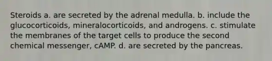 Steroids a. are secreted by the adrenal medulla. b. include the glucocorticoids, mineralocorticoids, and androgens. c. stimulate the membranes of the target cells to produce the second chemical messenger, cAMP. d. are secreted by the pancreas.