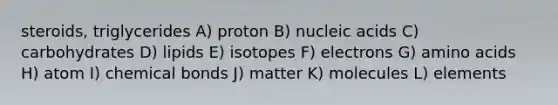 steroids, triglycerides A) proton B) nucleic acids C) carbohydrates D) lipids E) isotopes F) electrons G) amino acids H) atom I) chemical bonds J) matter K) molecules L) elements