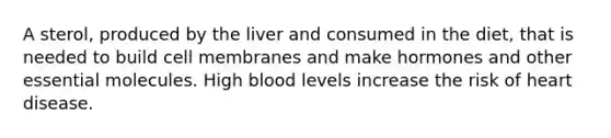 A sterol, produced by the liver and consumed in the diet, that is needed to build cell membranes and make hormones and other essential molecules. High blood levels increase the risk of heart disease.