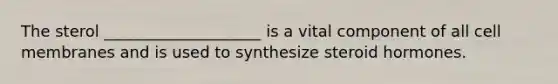 The sterol ____________________ is a vital component of all cell membranes and is used to synthesize steroid hormones.