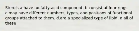 Sterols a.have no fatty-acid component. b.consist of four rings. c.may have different numbers, types, and positions of functional groups attached to them. d.are a specialized type of lipid. e.all of these