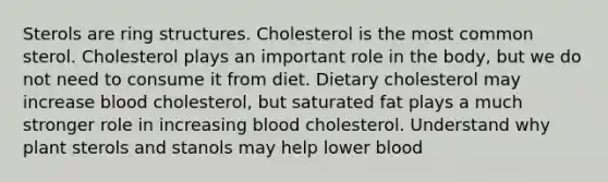 Sterols are ring structures. Cholesterol is the most common sterol. Cholesterol plays an important role in the body, but we do not need to consume it from diet. Dietary cholesterol may increase blood cholesterol, but saturated fat plays a much stronger role in increasing blood cholesterol. Understand why plant sterols and stanols may help lower blood