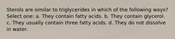 Sterols are similar to triglycerides in which of the following ways? Select one: a. They contain fatty acids. b. They contain glycerol. c. They usually contain three fatty acids. d. They do not dissolve in water.