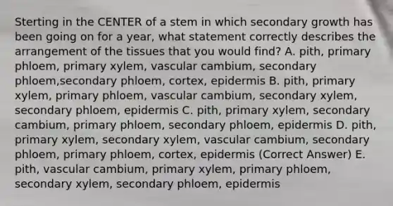 Sterting in the CENTER of a stem in which secondary growth has been going on for a year, what statement correctly describes the arrangement of the tissues that you would find? A. pith, primary phloem, primary xylem, vascular cambium, secondary phloem,secondary phloem, cortex, epidermis B. pith, primary xylem, primary phloem, vascular cambium, secondary xylem, secondary phloem, epidermis C. pith, primary xylem, secondary cambium, primary phloem, secondary phloem, epidermis D. pith, primary xylem, secondary xylem, vascular cambium, secondary phloem, primary phloem, cortex, epidermis (Correct Answer) E. pith, vascular cambium, primary xylem, primary phloem, secondary xylem, secondary phloem, epidermis