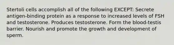 Stertoli cells accomplish all of the following EXCEPT: Secrete antigen-binding protein as a response to increased levels of FSH and testosterone. Produces testosterone. Form the blood-testis barrier. Nourish and promote the growth and development of sperm.