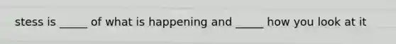 stess is _____ of what is happening and _____ how you look at it