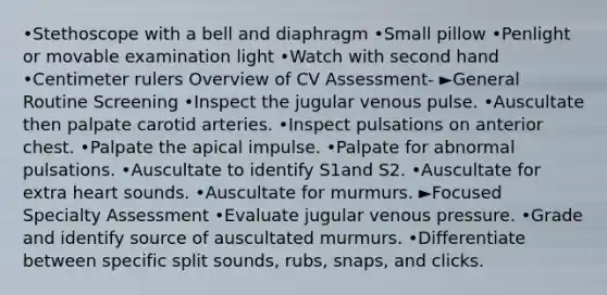 •Stethoscope with a bell and diaphragm •Small pillow •Penlight or movable examination light •Watch with second hand •Centimeter rulers Overview of CV Assessment- ►General Routine Screening •Inspect the jugular venous pulse. •Auscultate then palpate carotid arteries. •Inspect pulsations on anterior chest. •Palpate the apical impulse. •Palpate for abnormal pulsations. •Auscultate to identify S1and S2. •Auscultate for extra heart sounds. •Auscultate for murmurs. ►Focused Specialty Assessment •Evaluate jugular venous pressure. •Grade and identify source of auscultated murmurs. •Differentiate between specific split sounds, rubs, snaps, and clicks.