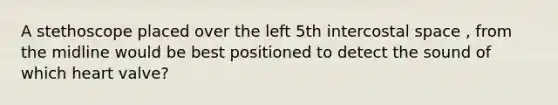 A stethoscope placed over the left 5th intercostal space , from the midline would be best positioned to detect the sound of which heart valve?