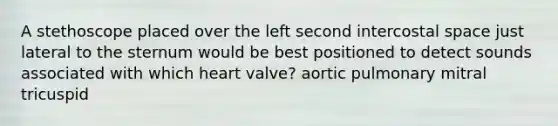 A stethoscope placed over the left second intercostal space just lateral to the sternum would be best positioned to detect sounds associated with which heart valve? aortic pulmonary mitral tricuspid