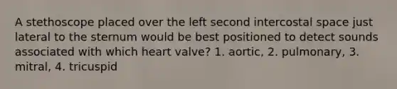 A stethoscope placed over the left second intercostal space just lateral to the sternum would be best positioned to detect sounds associated with which heart valve? 1. aortic, 2. pulmonary, 3. mitral, 4. tricuspid