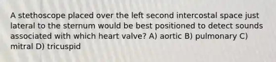 A stethoscope placed over the left second intercostal space just lateral to the sternum would be best positioned to detect sounds associated with which heart valve? A) aortic B) pulmonary C) mitral D) tricuspid