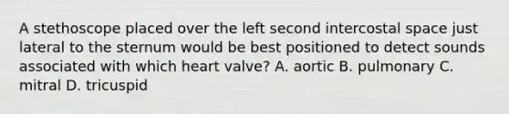 A stethoscope placed over the left second intercostal space just lateral to the sternum would be best positioned to detect sounds associated with which heart valve? A. aortic B. pulmonary C. mitral D. tricuspid