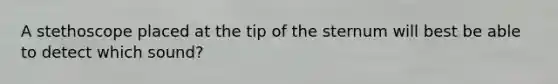 A stethoscope placed at the tip of the sternum will best be able to detect which sound?