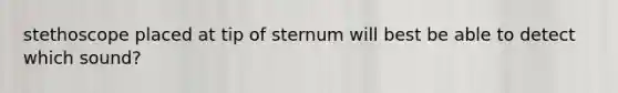 stethoscope placed at tip of sternum will best be able to detect which sound?