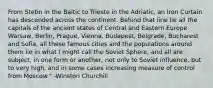 From Stetin in the Baltic to Trieste in the Adriatic, an Iron Curtain has descended across the continent. Behind that line lie all the capitals of the ancient states of Central and Eastern Europe. Warsaw, Berlin, Prague, Vienna, Budapest, Belgrade, Bucharest and Sofia, all these famous cities and the populations around them lie in what I might call the Soviet Sphere, and all are subject, in one form or another, not only to Soviet influence, but to very high, and in some cases increasing measure of control from Moscow." -Winston Churchill