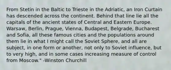 From Stetin in the Baltic to Trieste in the Adriatic, an Iron Curtain has descended across the continent. Behind that line lie all the capitals of the ancient states of Central and Eastern Europe. Warsaw, Berlin, Prague, Vienna, Budapest, Belgrade, Bucharest and Sofia, all these famous cities and the populations around them lie in what I might call the Soviet Sphere, and all are subject, in one form or another, not only to Soviet influence, but to very high, and in some cases increasing measure of control from Moscow." -Winston Churchill