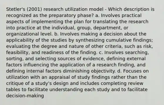 Stetler's (2001) research utilization model - Which description is recognized as the preparatory phase? a. Involves practical aspects of implementing the plan for translating the research into practice at the individual, group, department, or organizational level. b. Involves making a decision about the applicability of the studies by synthesizing cumulative findings; evaluating the degree and nature of other criteria, such as risk, feasibility, and readiness of the finding. c. Involves searching, sorting, and selecting sources of evidence, defining external factors influencing the application of a research finding, and defining internal factors diminishing objectivity. d. Focuses on utilization with an appraisal of study findings rather than the critique of a study's design and includes completing review tables to facilitate understanding each study and to facilitate decision-making