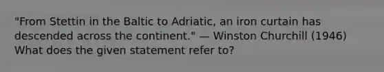 "From Stettin in the Baltic to Adriatic, an iron curtain has descended across the continent." — Winston Churchill (1946) What does the given statement refer to?