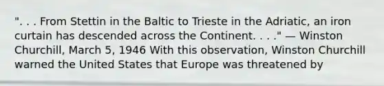 ". . . From Stettin in the Baltic to Trieste in the Adriatic, an iron curtain has descended across the Continent. . . ." — Winston Churchill, March 5, 1946 With this observation, Winston Churchill warned the United States that Europe was threatened by