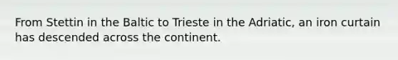 From Stettin in the Baltic to Trieste in the Adriatic, an iron curtain has descended across the continent.