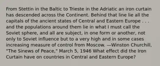 From Stettin in the Baltic to Trieste in the Adriatic an iron curtain has descended across the Continent. Behind that line lie all the capitals of the ancient states of Central and Eastern Europe . . . and the populations around them lie in what I must call the Soviet sphere, and all are subject, in one form or another, not only to Soviet influence but to a very high and in some cases increasing measure of control from Moscow. —Winston Churchill, "The Sinews of Peace," March 5, 1946 What effect did the Iron Curtain have on countries in Central and Eastern Europe?