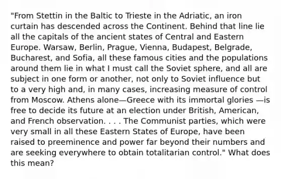 "From Stettin in the Baltic to Trieste in the Adriatic, an iron curtain has descended across the Continent. Behind that line lie all the capitals of the ancient states of Central and Eastern Europe. Warsaw, Berlin, Prague, Vienna, Budapest, Belgrade, Bucharest, and Sofia, all these famous cities and the populations around them lie in what I must call the Soviet sphere, and all are subject in one form or another, not only to Soviet influence but to a very high and, in many cases, increasing measure of control from Moscow. Athens alone—Greece with its immortal glories —is free to decide its future at an election under British, American, and French observation. . . . The Communist parties, which were very small in all these Eastern States of Europe, have been raised to preeminence and power far beyond their numbers and are seeking everywhere to obtain totalitarian control." What does this mean?