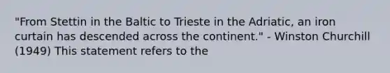 "From Stettin in the Baltic to Trieste in the Adriatic, an iron curtain has descended across the continent." - Winston Churchill (1949) This statement refers to the