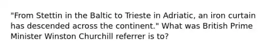 "From Stettin in the Baltic to Trieste in Adriatic, an iron curtain has descended across the continent." What was British Prime Minister Winston Churchill referrer is to?