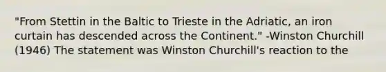 "From Stettin in the Baltic to Trieste in the Adriatic, an iron curtain has descended across the Continent." -Winston Churchill (1946) The statement was Winston Churchill's reaction to the