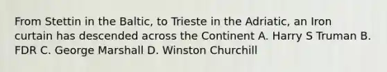 From Stettin in the Baltic, to Trieste in the Adriatic, an Iron curtain has descended across the Continent A. Harry S Truman B. FDR C. George Marshall D. Winston Churchill