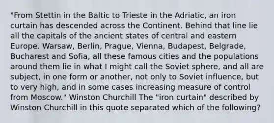 "From Stettin in the Baltic to Trieste in the Adriatic, an iron curtain has descended across the Continent. Behind that line lie all the capitals of the ancient states of central and eastern Europe. Warsaw, Berlin, Prague, Vienna, Budapest, Belgrade, Bucharest and Sofia, all these famous cities and the populations around them lie in what I might call the Soviet sphere, and all are subject, in one form or another, not only to Soviet influence, but to very high, and in some cases increasing measure of control from Moscow." Winston Churchill The "iron curtain" described by Winston Churchill in this quote separated which of the following?