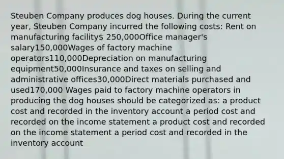 Steuben Company produces dog houses. During the current year, Steuben Company incurred the following costs: Rent on manufacturing facility 250,000Office manager's salary150,000Wages of factory machine operators110,000Depreciation on manufacturing equipment50,000Insurance and taxes on selling and administrative offices30,000Direct materials purchased and used170,000 Wages paid to factory machine operators in producing the dog houses should be categorized as: a product cost and recorded in the inventory account a period cost and recorded on the <a href='https://www.questionai.com/knowledge/kCPMsnOwdm-income-statement' class='anchor-knowledge'>income statement</a> a product cost and recorded on the income statement a period cost and recorded in the inventory account