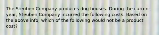 The Steuben Company produces dog houses. During the current year, Steuben Company incurred the following costs. Based on the above info, which of the following would not be a product cost?