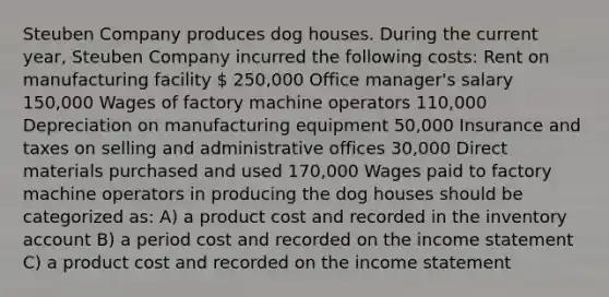 Steuben Company produces dog houses. During the current year, Steuben Company incurred the following costs: Rent on manufacturing facility  250,000 Office manager's salary 150,000 Wages of factory machine operators 110,000 Depreciation on manufacturing equipment 50,000 Insurance and taxes on selling and administrative offices 30,000 Direct materials purchased and used 170,000 Wages paid to factory machine operators in producing the dog houses should be categorized as: A) a product cost and recorded in the inventory account B) a period cost and recorded on the <a href='https://www.questionai.com/knowledge/kCPMsnOwdm-income-statement' class='anchor-knowledge'>income statement</a> C) a product cost and recorded on the income statement