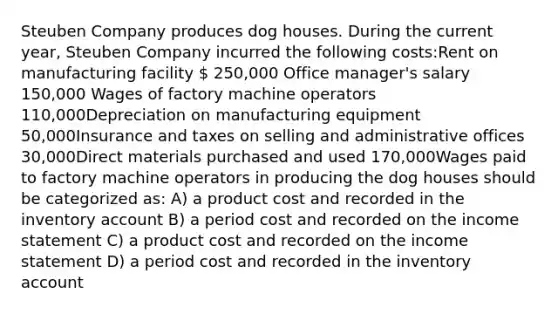 Steuben Company produces dog houses. During the current year, Steuben Company incurred the following costs:Rent on manufacturing facility  250,000 Office manager's salary 150,000 Wages of factory machine operators 110,000Depreciation on manufacturing equipment 50,000Insurance and taxes on selling and administrative offices 30,000Direct materials purchased and used 170,000Wages paid to factory machine operators in producing the dog houses should be categorized as: A) a product cost and recorded in the inventory account B) a period cost and recorded on the income statement C) a product cost and recorded on the income statement D) a period cost and recorded in the inventory account