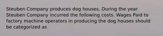 Steuben Company produces dog houses, During the year Steuben Company incurred the following costs. Wages Paid to factory machine operators in producing the dog houses should be categorized as